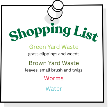 Compost pile shopping list shopping list with the following items: Green Yard Waste, including grass clippings and weeds; Brown Yard Waste including leaves, small brush and twigs; Worms; Water